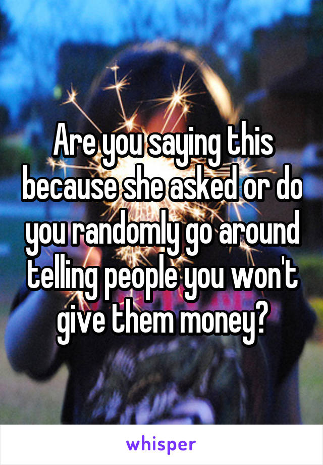 Are you saying this because she asked or do you randomly go around telling people you won't give them money?