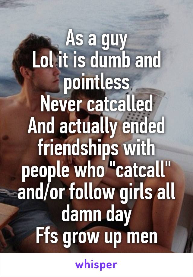 As a guy
Lol it is dumb and pointless
Never catcalled
And actually ended friendships with people who "catcall" and/or follow girls all damn day
Ffs grow up men