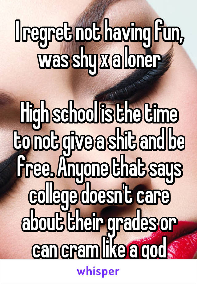I regret not having fun, was shy x a loner

High school is the time to not give a shit and be free. Anyone that says college doesn't care about their grades or can cram like a god