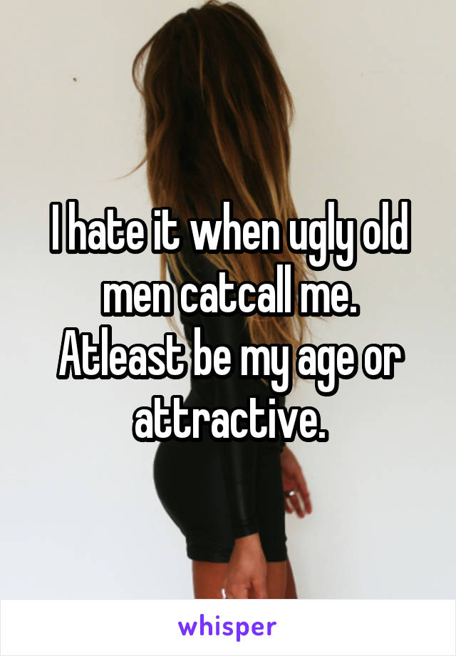 I hate it when ugly old men catcall me.
Atleast be my age or attractive.