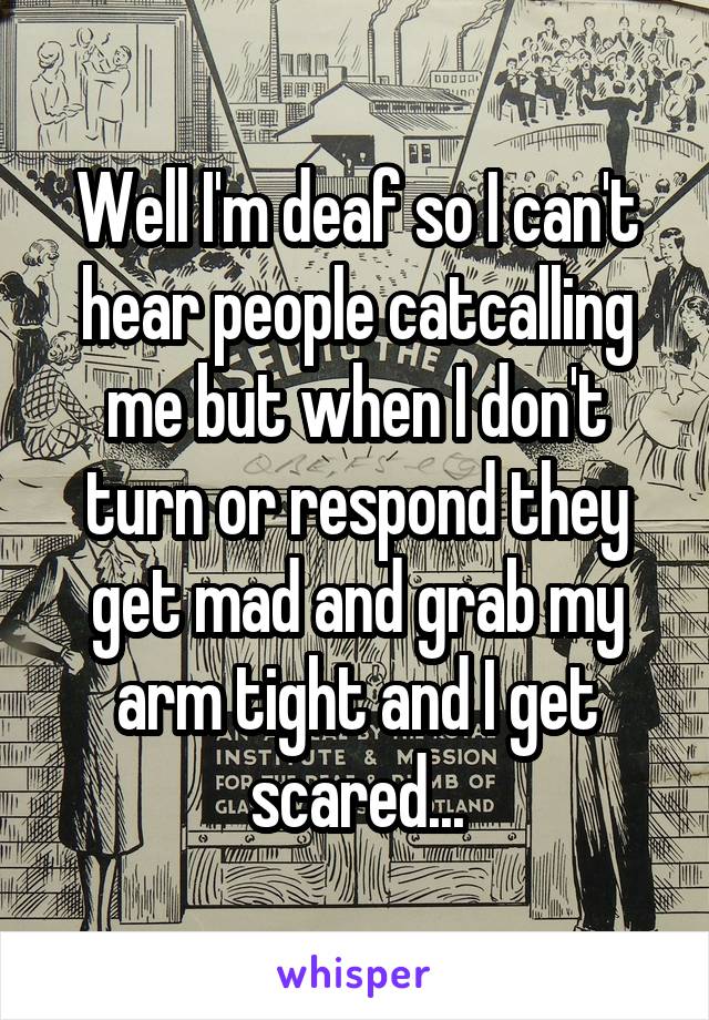 Well I'm deaf so I can't hear people catcalling me but when I don't turn or respond they get mad and grab my arm tight and I get scared...