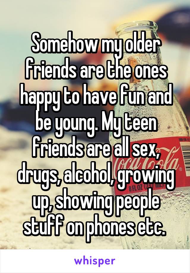 Somehow my older friends are the ones happy to have fun and be young. My teen friends are all sex, drugs, alcohol, growing up, showing people stuff on phones etc. 