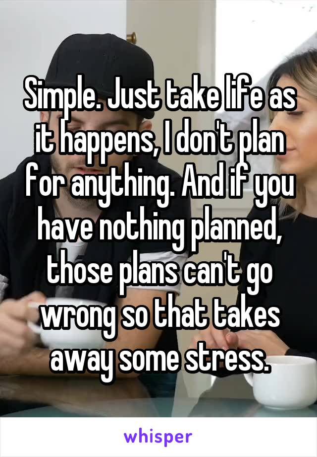 Simple. Just take life as it happens, I don't plan for anything. And if you have nothing planned, those plans can't go wrong so that takes away some stress.