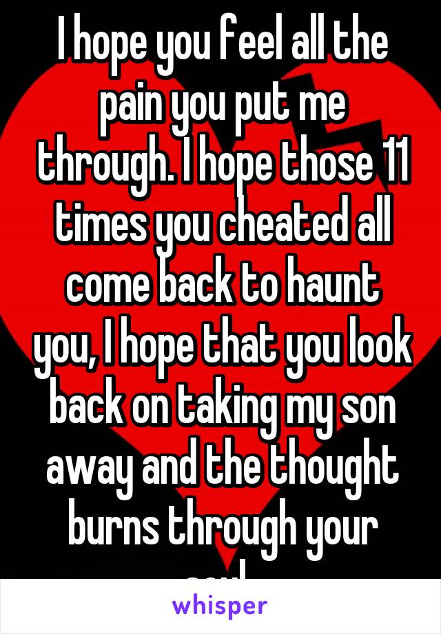 I hope you feel all the pain you put me through. I hope those 11 times you cheated all come back to haunt you, I hope that you look back on taking my son away and the thought burns through your soul. 