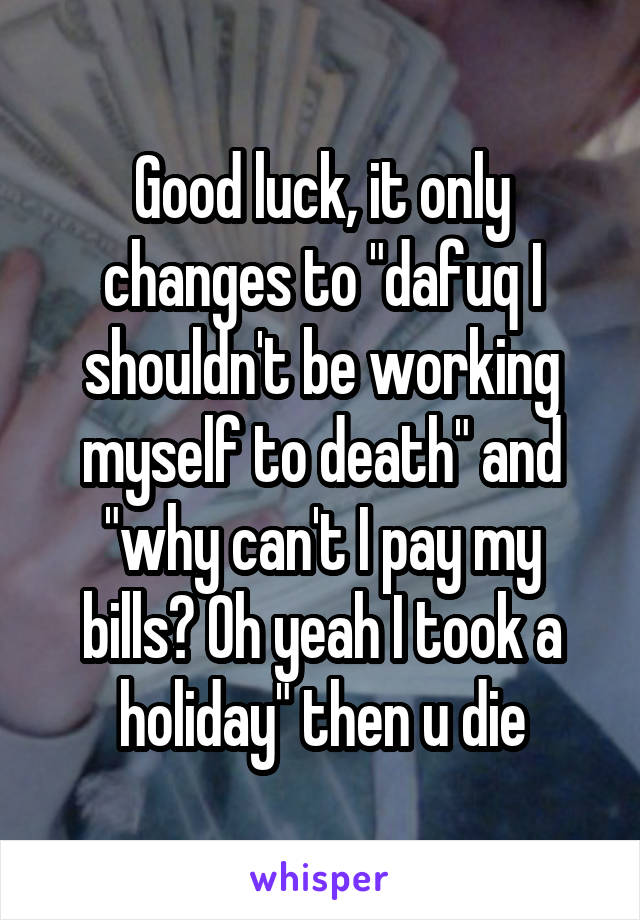 Good luck, it only changes to "dafuq I shouldn't be working myself to death" and "why can't I pay my bills? Oh yeah I took a holiday" then u die