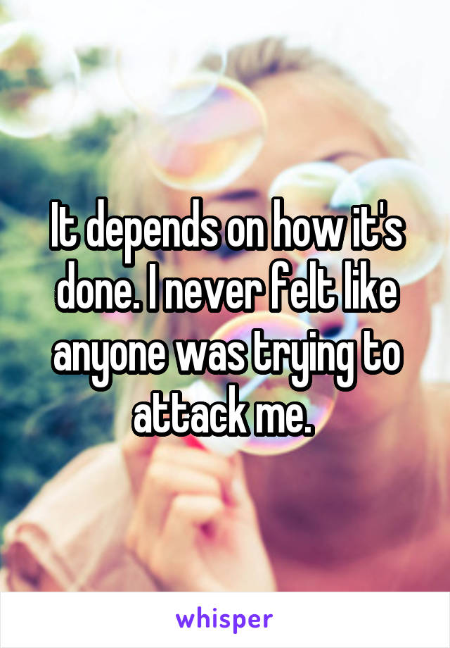 It depends on how it's done. I never felt like anyone was trying to attack me. 