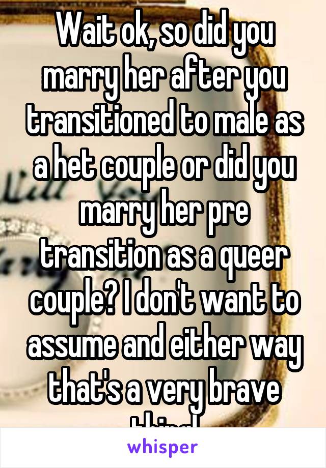 Wait ok, so did you marry her after you transitioned to male as a het couple or did you marry her pre transition as a queer couple? I don't want to assume and either way that's a very brave thing!