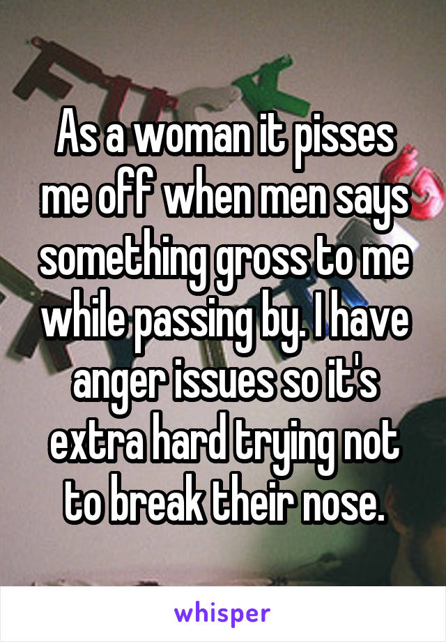 As a woman it pisses me off when men says something gross to me while passing by. I have anger issues so it's extra hard trying not to break their nose.
