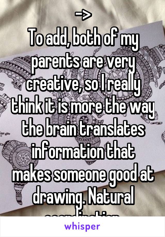 ->
To add, both of my parents are very creative, so I really think it is more the way the brain translates information that makes someone good at drawing. Natural coordination.