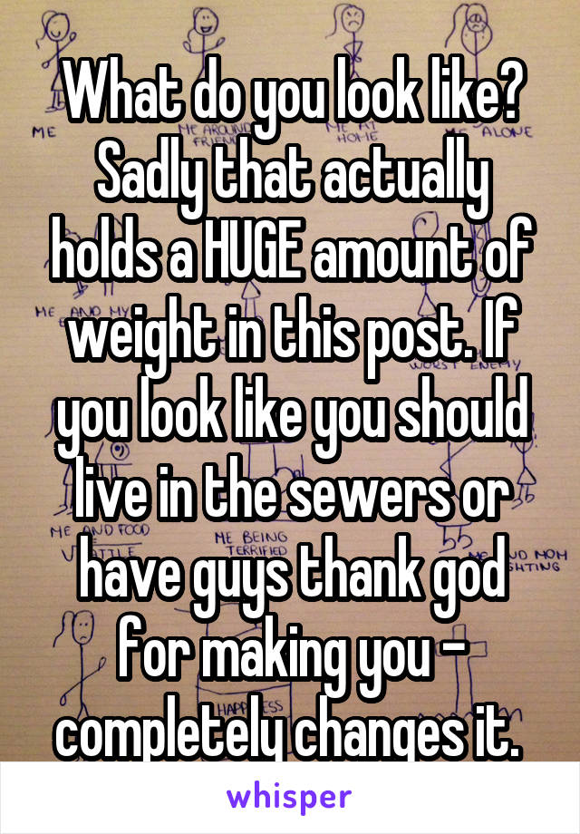 What do you look like? Sadly that actually holds a HUGE amount of weight in this post. If you look like you should live in the sewers or have guys thank god for making you - completely changes it. 