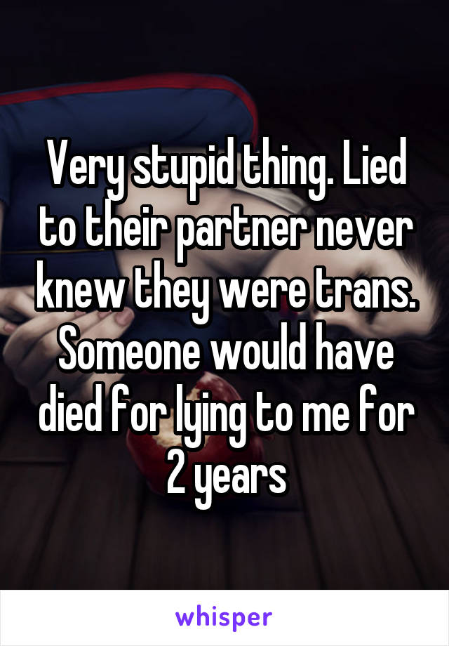 Very stupid thing. Lied to their partner never knew they were trans. Someone would have died for lying to me for 2 years