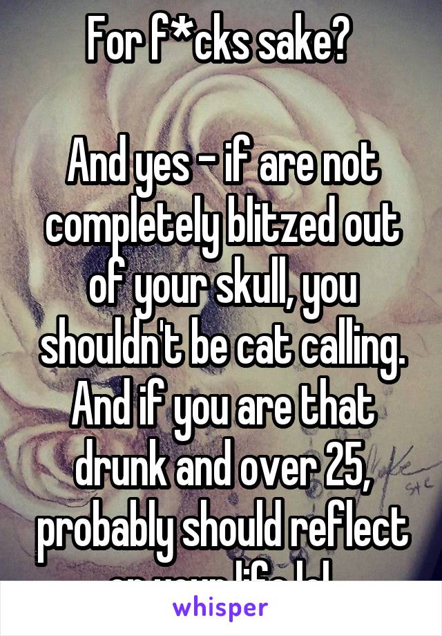 For f*cks sake? 

And yes - if are not completely blitzed out of your skull, you shouldn't be cat calling. And if you are that drunk and over 25, probably should reflect on your life lol 