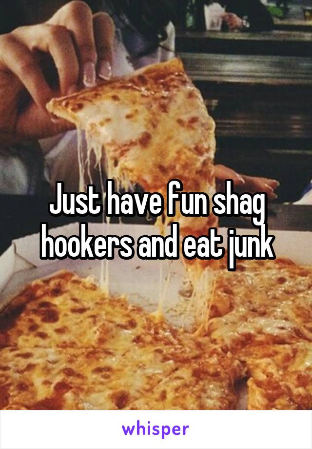 Just have fun shag hookers and eat junk