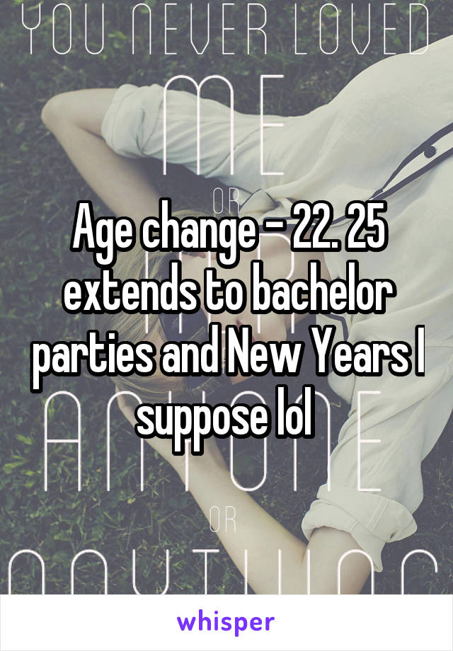 Age change - 22. 25 extends to bachelor parties and New Years I suppose lol 