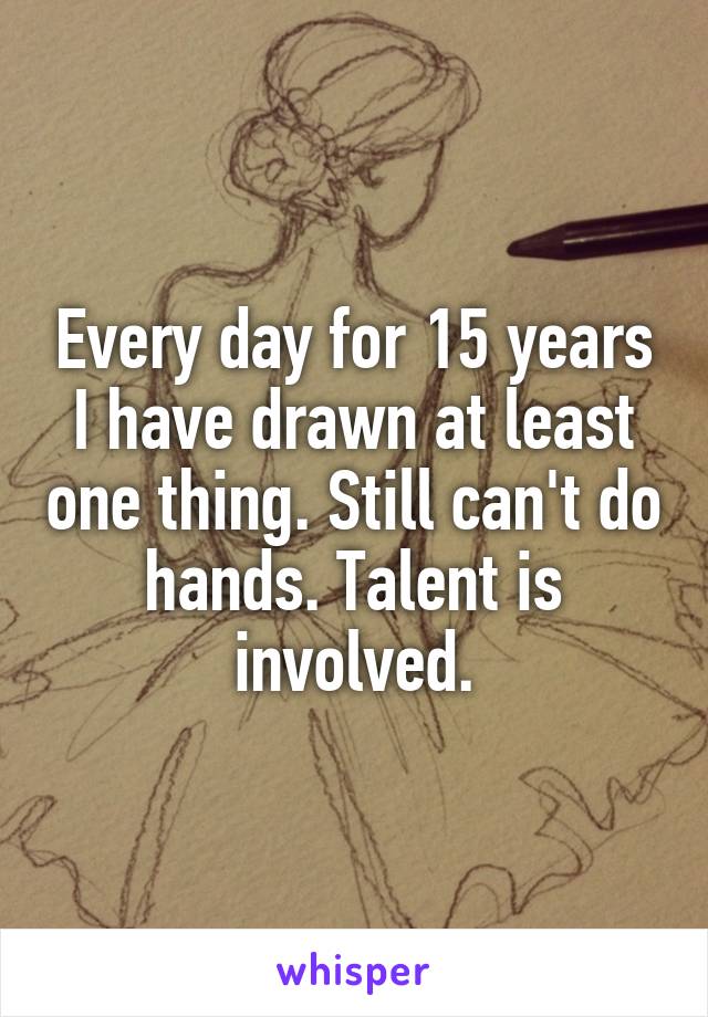 Every day for 15 years I have drawn at least one thing. Still can't do hands. Talent is involved.
