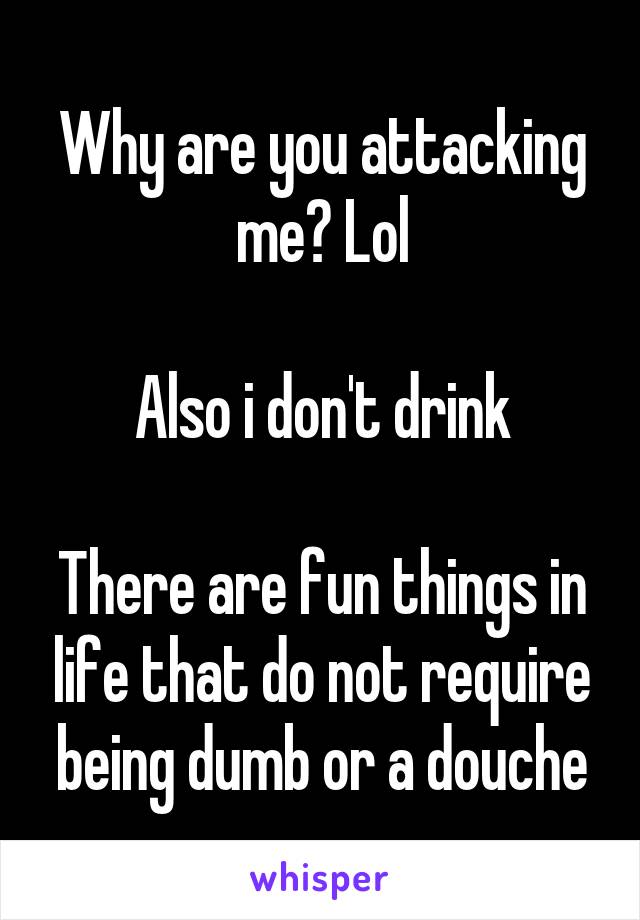 Why are you attacking me? Lol

Also i don't drink

There are fun things in life that do not require being dumb or a douche