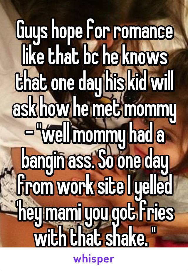 Guys hope for romance like that bc he knows that one day his kid will ask how he met mommy - "well mommy had a bangin ass. So one day from work site I yelled 'hey mami you got fries with that shake. "