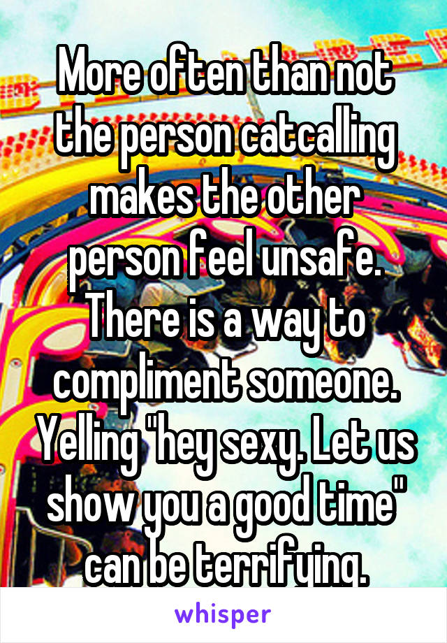 More often than not the person catcalling makes the other person feel unsafe. There is a way to compliment someone. Yelling "hey sexy. Let us show you a good time" can be terrifying.