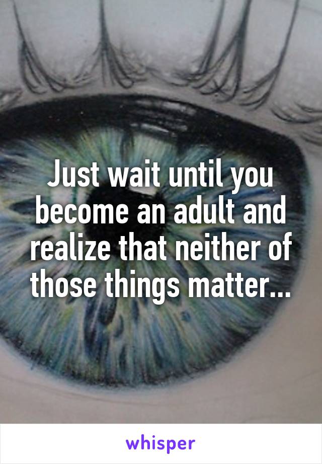 Just wait until you become an adult and realize that neither of those things matter...