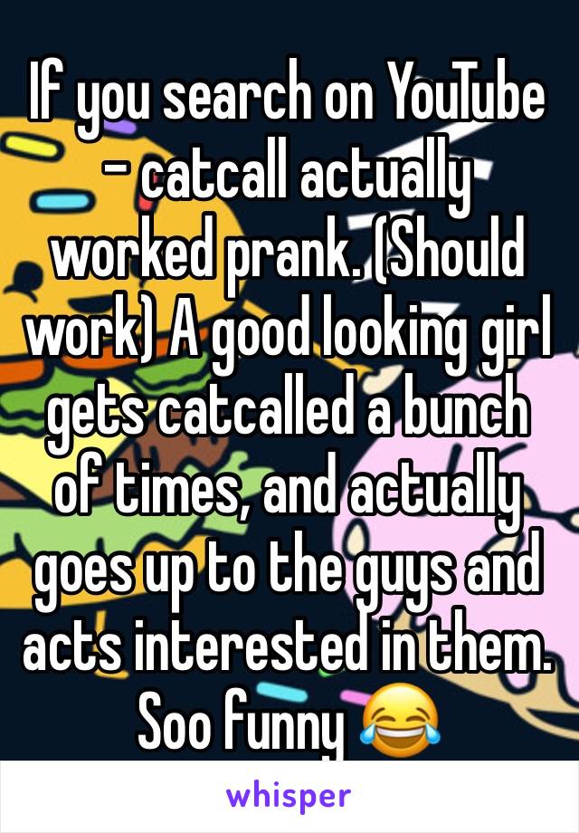 If you search on YouTube - catcall actually worked prank. (Should work) A good looking girl gets catcalled a bunch of times, and actually goes up to the guys and acts interested in them. Soo funny 😂 
