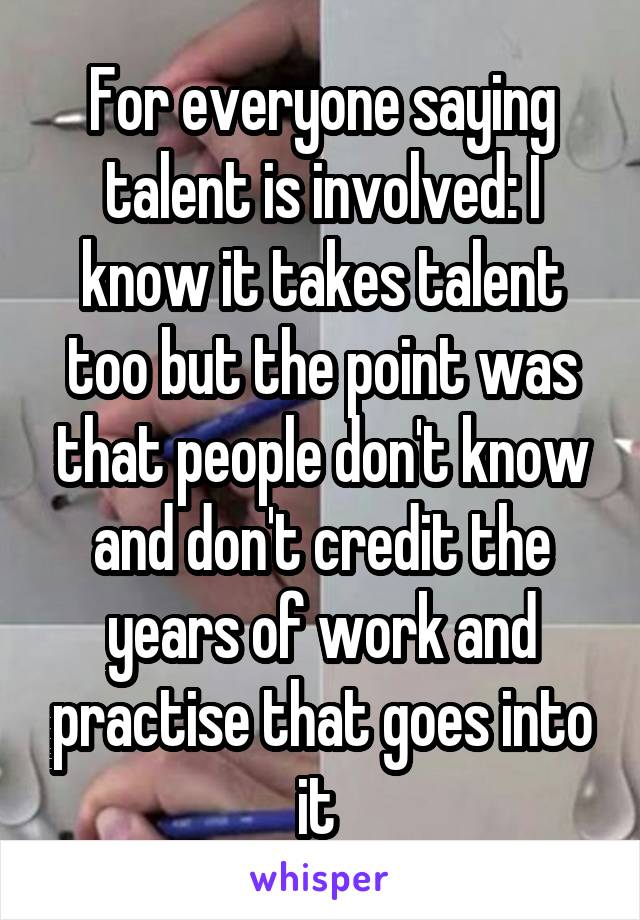 For everyone saying talent is involved: I know it takes talent too but the point was that people don't know and don't credit the years of work and practise that goes into it 