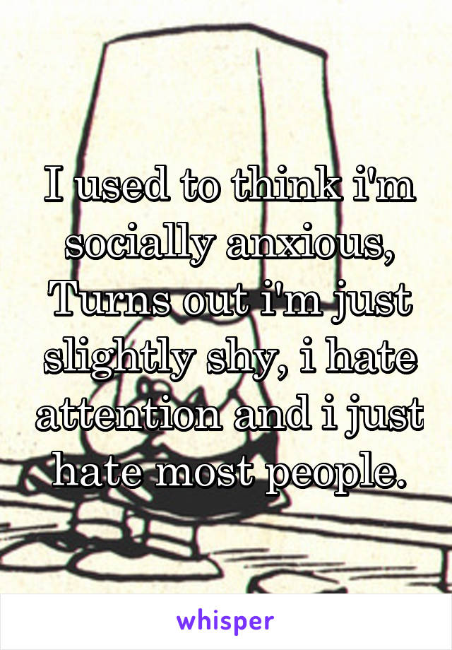 I used to think i'm socially anxious, Turns out i'm just slightly shy, i hate attention and i just hate most people.