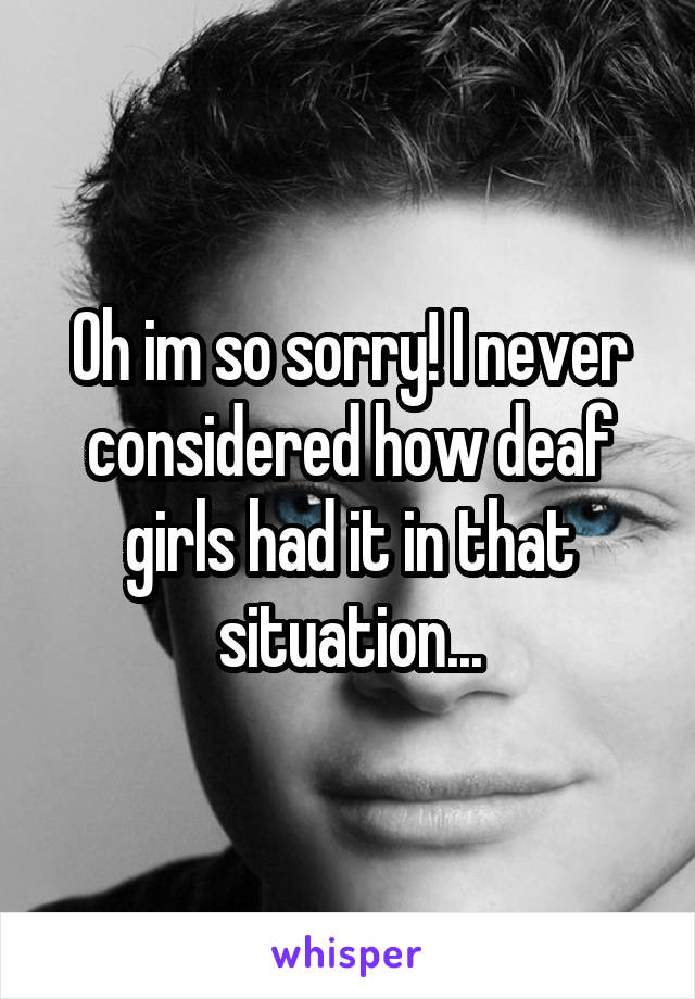 Oh im so sorry! I never considered how deaf girls had it in that situation...