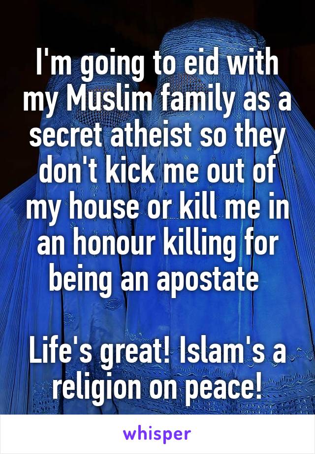 I'm going to eid with my Muslim family as a secret atheist so they don't kick me out of my house or kill me in an honour killing for being an apostate 

Life's great! Islam's a religion on peace!