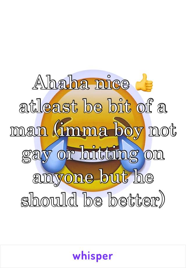 Ahaha nice 👍 atleast be bit of a man (imma boy not gay or hitting on anyone but he should be better)