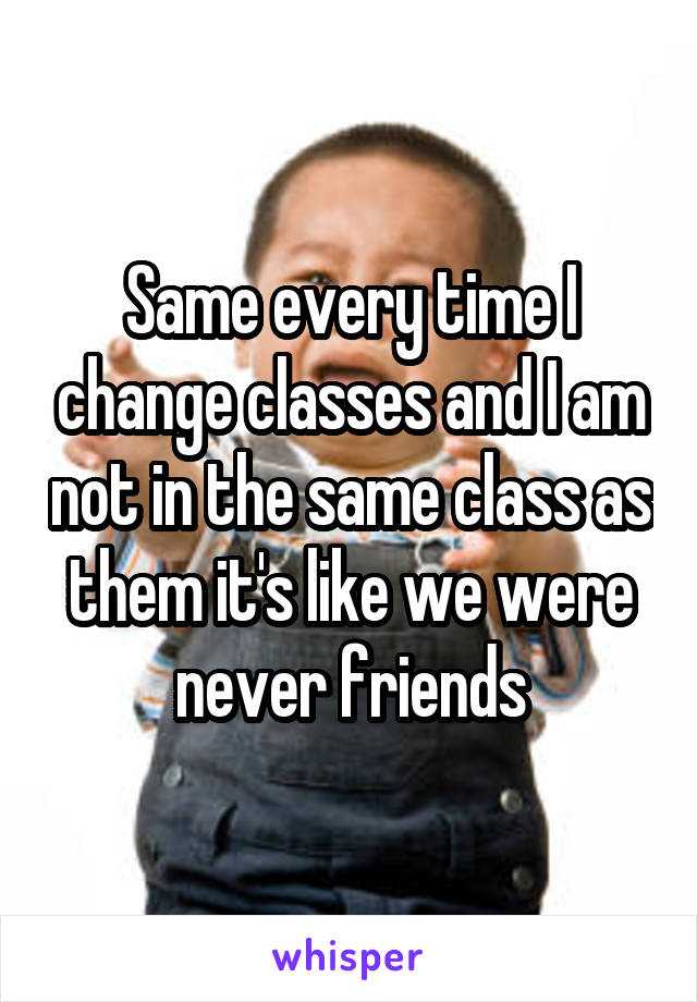 Same every time I change classes and I am not in the same class as them it's like we were never friends