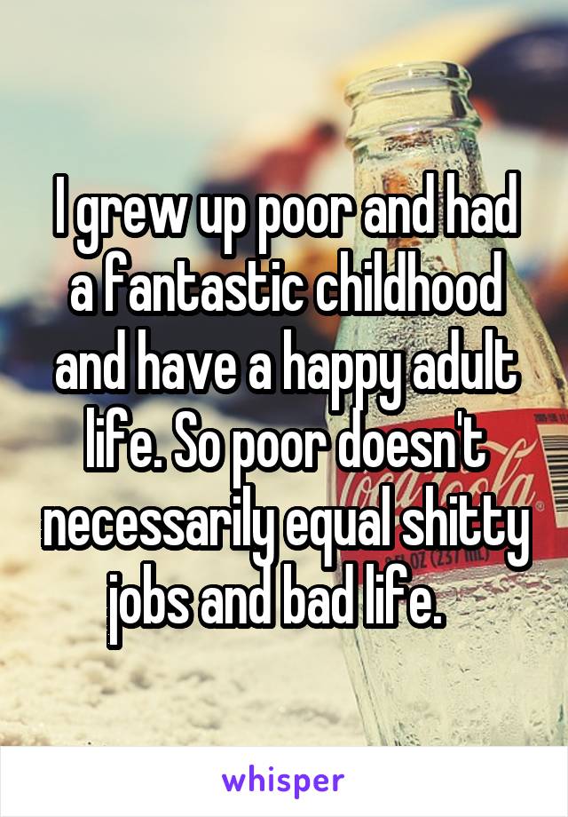 I grew up poor and had a fantastic childhood and have a happy adult life. So poor doesn't necessarily equal shitty jobs and bad life.  