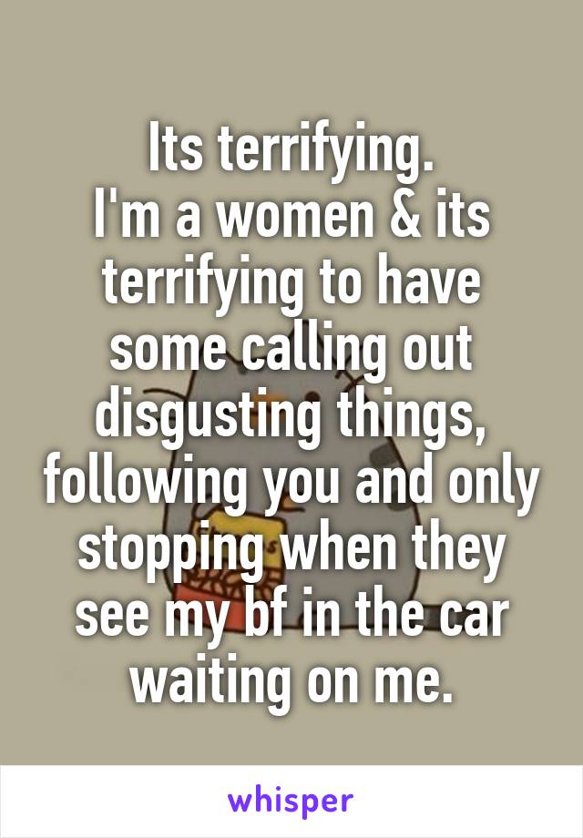 Its terrifying.
I'm a women & its terrifying to have some calling out disgusting things, following you and only stopping when they see my bf in the car waiting on me.