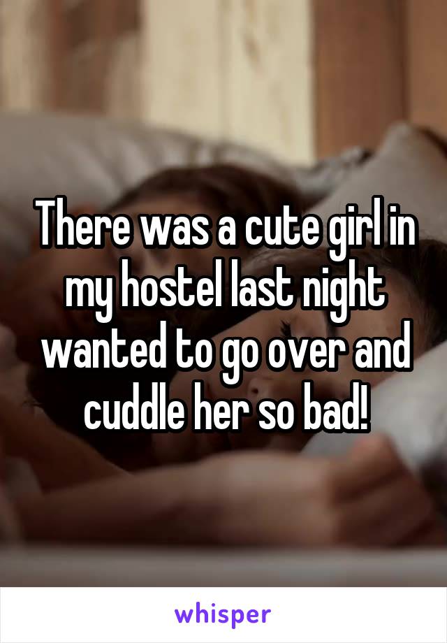 There was a cute girl in my hostel last night wanted to go over and cuddle her so bad!