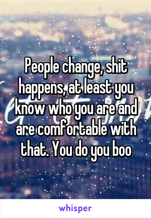 People change, shit happens, at least you know who you are and are comfortable with that. You do you boo