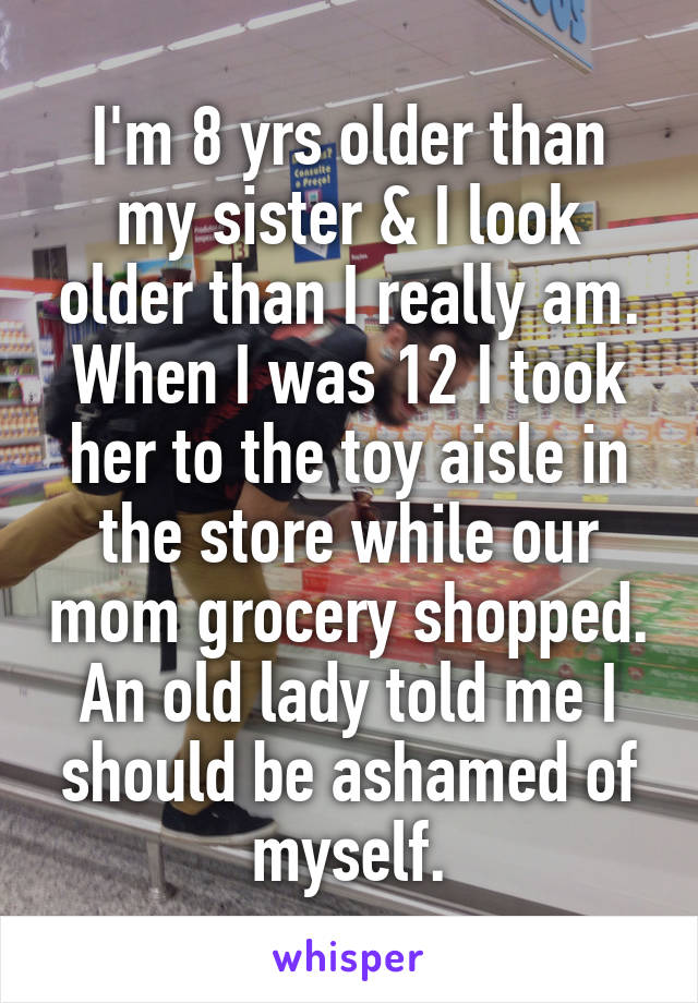 I'm 8 yrs older than my sister & I look older than I really am. When I was 12 I took her to the toy aisle in the store while our mom grocery shopped. An old lady told me I should be ashamed of myself.