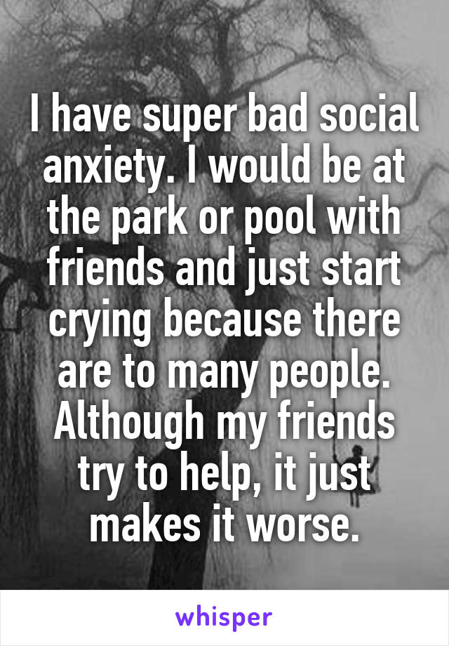 I have super bad social anxiety. I would be at the park or pool with friends and just start crying because there are to many people. Although my friends try to help, it just makes it worse.