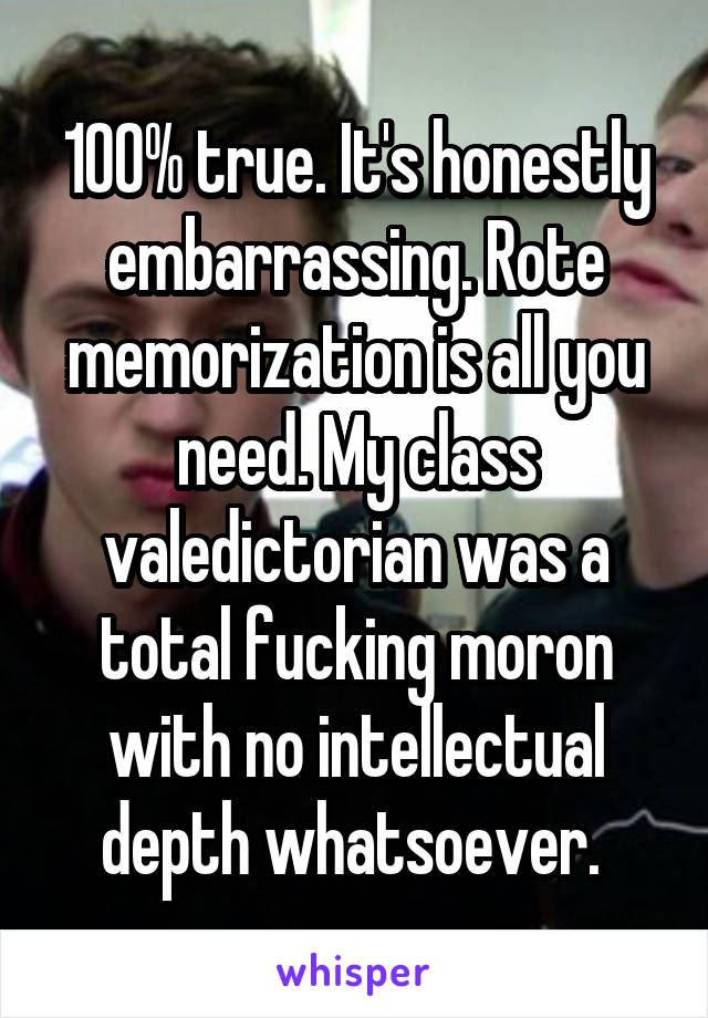 100% true. It's honestly embarrassing. Rote memorization is all you need. My class valedictorian was a total fucking moron with no intellectual depth whatsoever. 