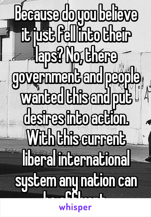 Because do you believe it just fell into their laps? No, there government and people wanted this and put desires into action. With this current liberal international system any nation can be affluent 