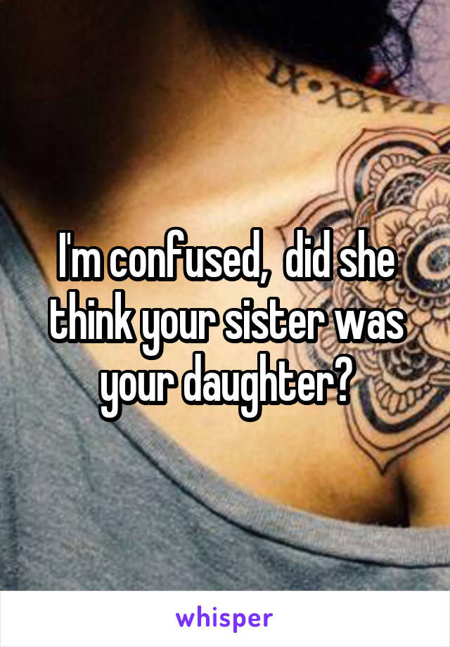 I'm confused,  did she think your sister was your daughter?