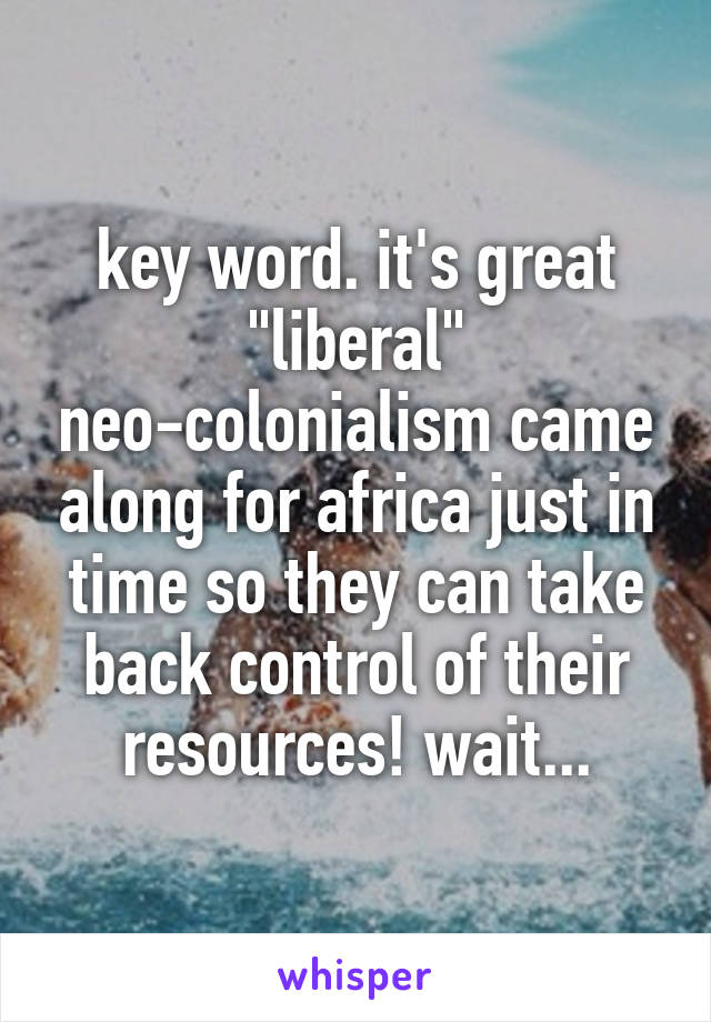 key word. it's great "liberal" neo-colonialism came along for africa just in time so they can take back control of their resources! wait...