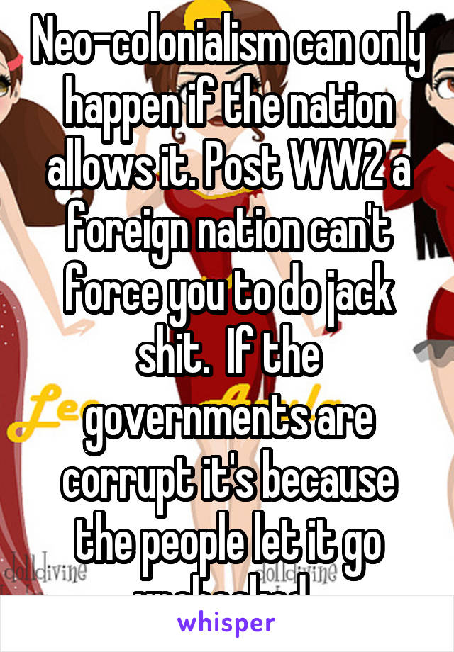 Neo-colonialism can only happen if the nation allows it. Post WW2 a foreign nation can't force you to do jack shit.  If the governments are corrupt it's because the people let it go unchecked. 