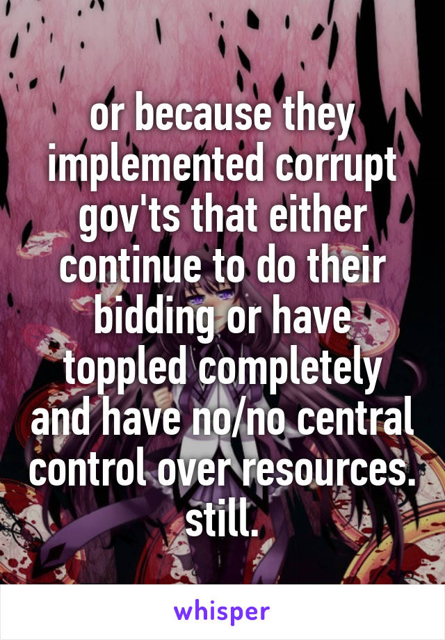 or because they implemented corrupt gov'ts that either continue to do their bidding or have toppled completely and have no/no central control over resources. still.