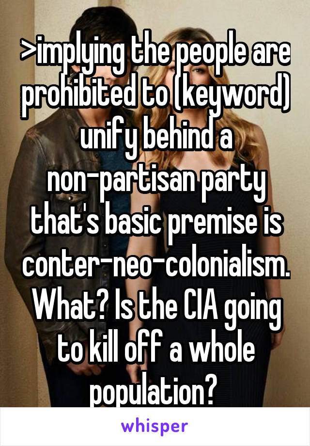 >implying the people are prohibited to (keyword) unify behind a non-partisan party that's basic premise is conter-neo-colonialism. What? Is the CIA going to kill off a whole population? 