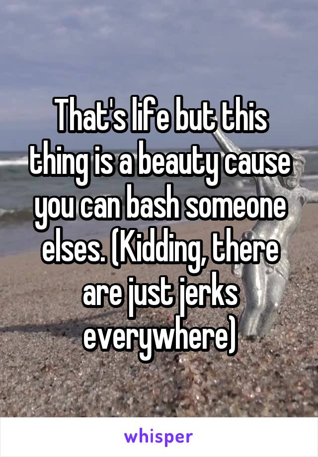 That's life but this thing is a beauty cause you can bash someone elses. (Kidding, there are just jerks everywhere)