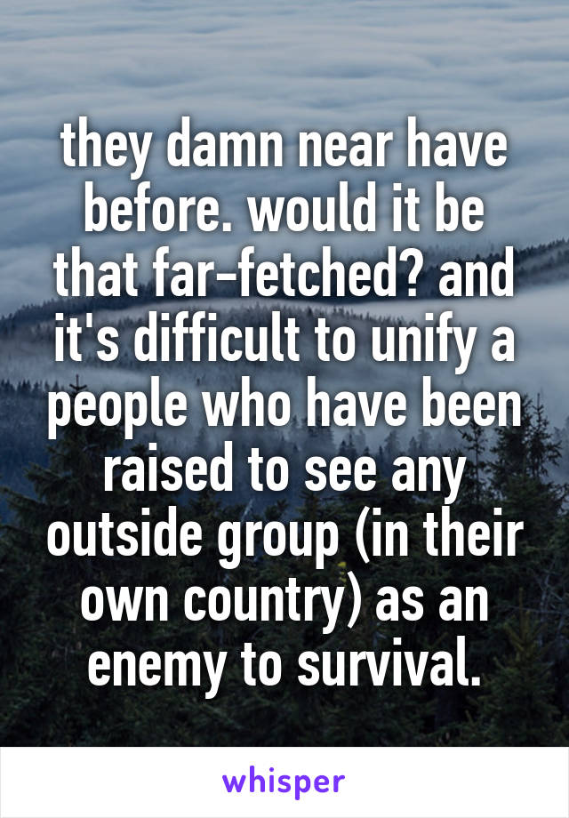 they damn near have before. would it be that far-fetched? and it's difficult to unify a people who have been raised to see any outside group (in their own country) as an enemy to survival.