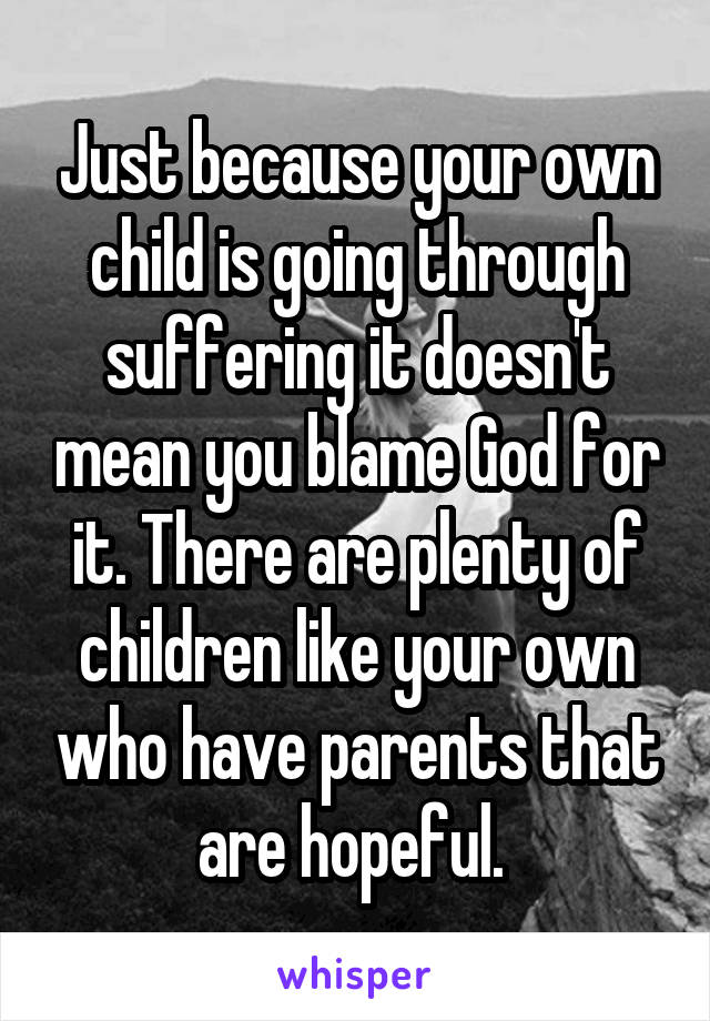 Just because your own child is going through suffering it doesn't mean you blame God for it. There are plenty of children like your own who have parents that are hopeful. 