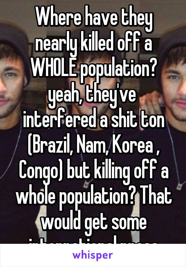 Where have they nearly killed off a WHOLE population? yeah, they've  interfered a shit ton (Brazil, Nam, Korea , Congo) but killing off a whole population? That would get some international press