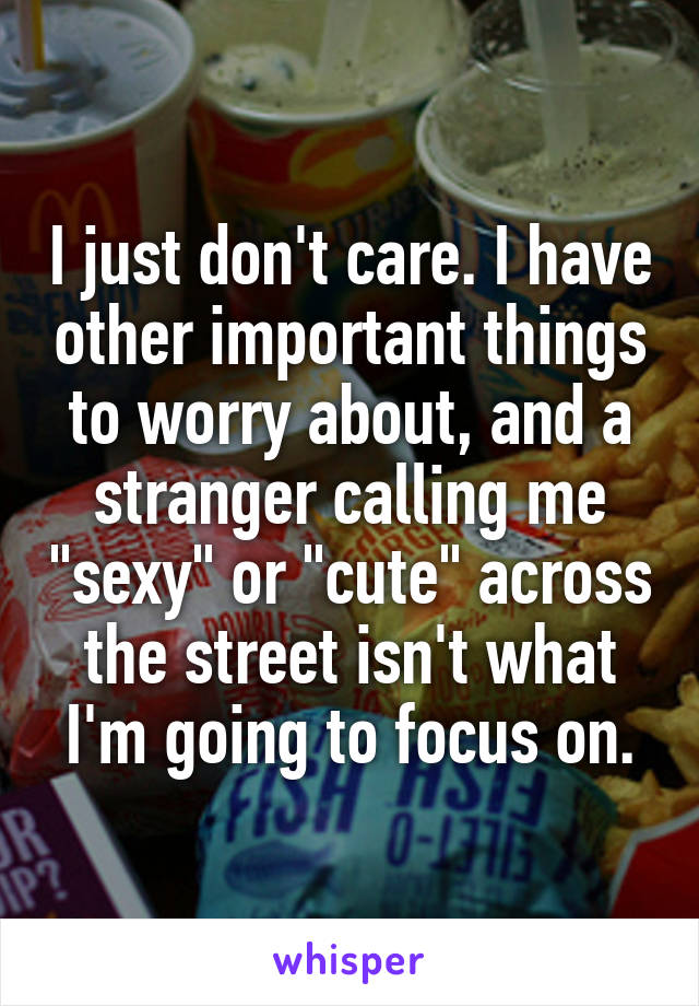 I just don't care. I have other important things to worry about, and a stranger calling me "sexy" or "cute" across the street isn't what I'm going to focus on.