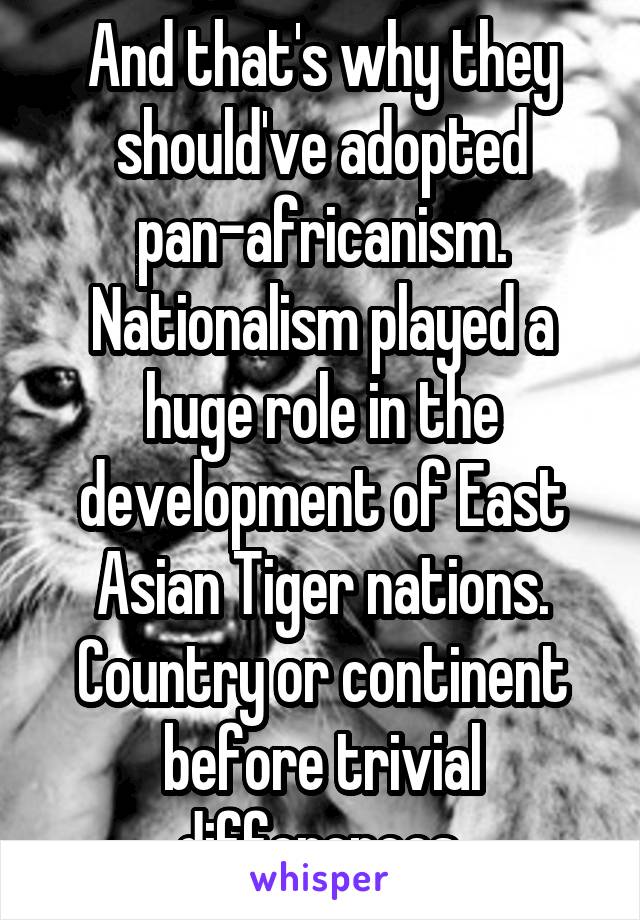 And that's why they should've adopted pan-africanism. Nationalism played a huge role in the development of East Asian Tiger nations. Country or continent before trivial differences.