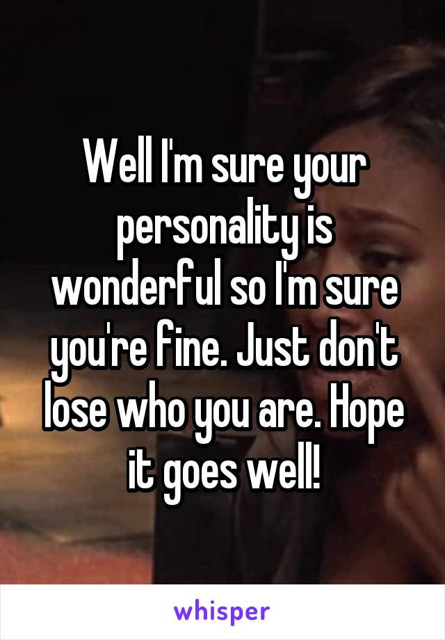 Well I'm sure your personality is wonderful so I'm sure you're fine. Just don't lose who you are. Hope it goes well!